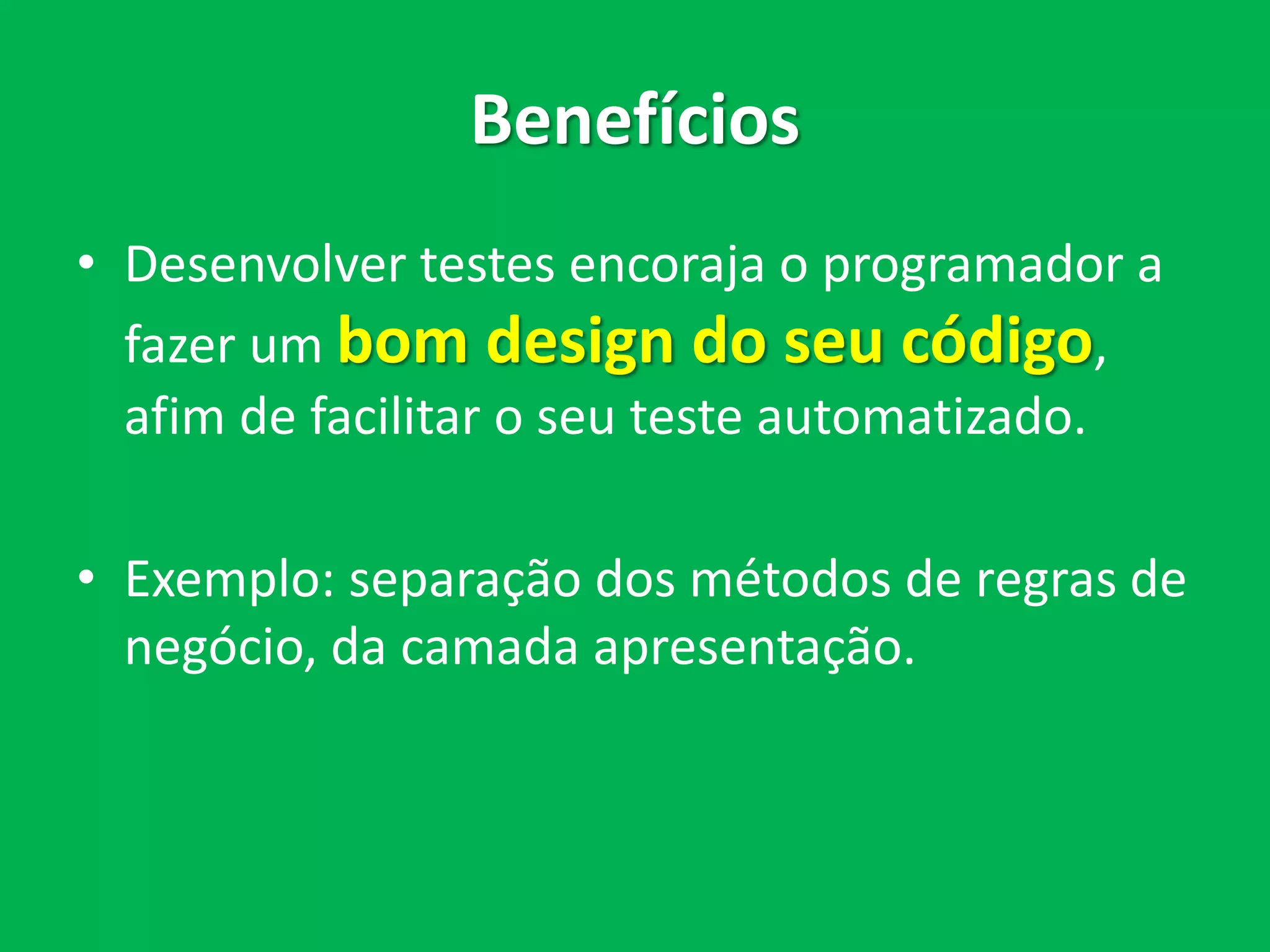 Benefícios
• Desenvolver testes encoraja o programador a
fazer um bom design do seu código,
afim de facilitar o seu teste automatizado.
• Exemplo: separação dos métodos de regras de
negócio, da camada apresentação.
 