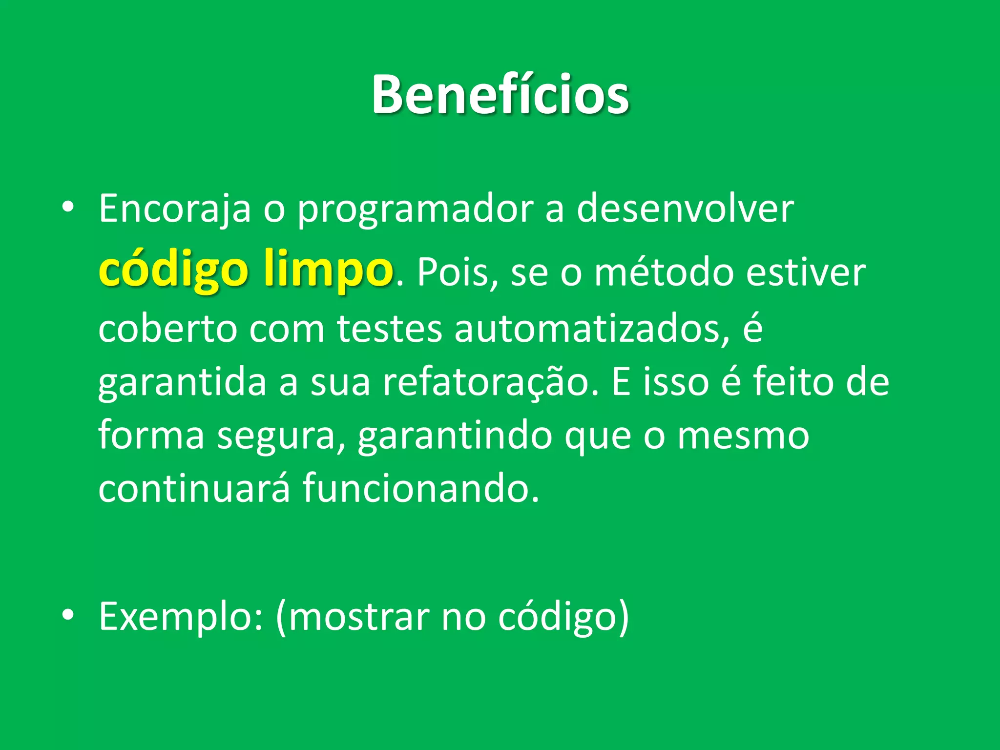 Benefícios
• Encoraja o programador a desenvolver
código limpo. Pois, se o método estiver
coberto com testes automatizados, é
garantida a sua refatoração. E isso é feito de
forma segura, garantindo que o mesmo
continuará funcionando.
• Exemplo: (mostrar no código)
 
