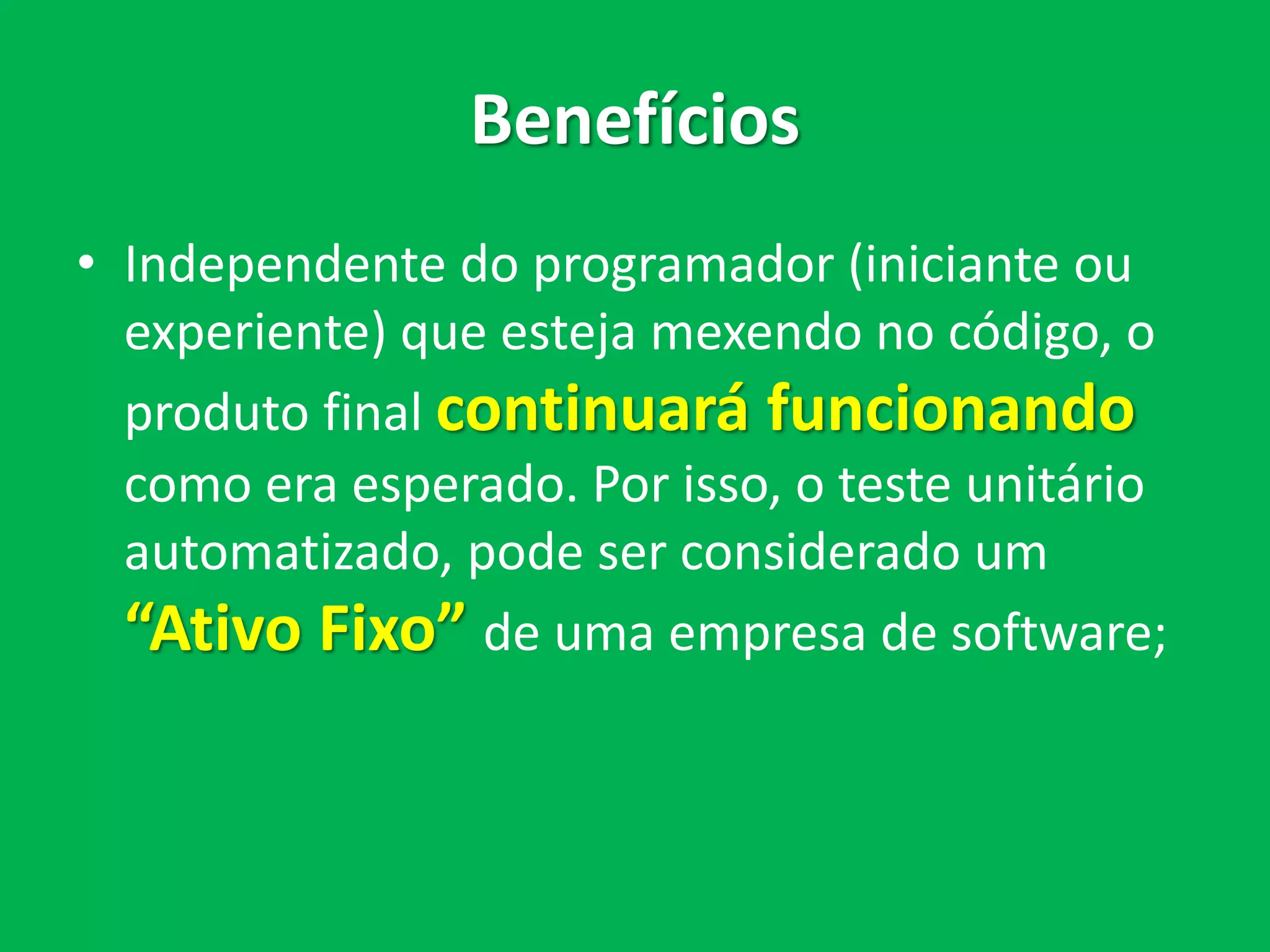 Benefícios
• Independente do programador (iniciante ou
experiente) que esteja mexendo no código, o
produto final continuará funcionando
como era esperado. Por isso, o teste de
unidade automatizado, pode ser considerado
um “Ativo Fixo” de uma empresa de
software;
 