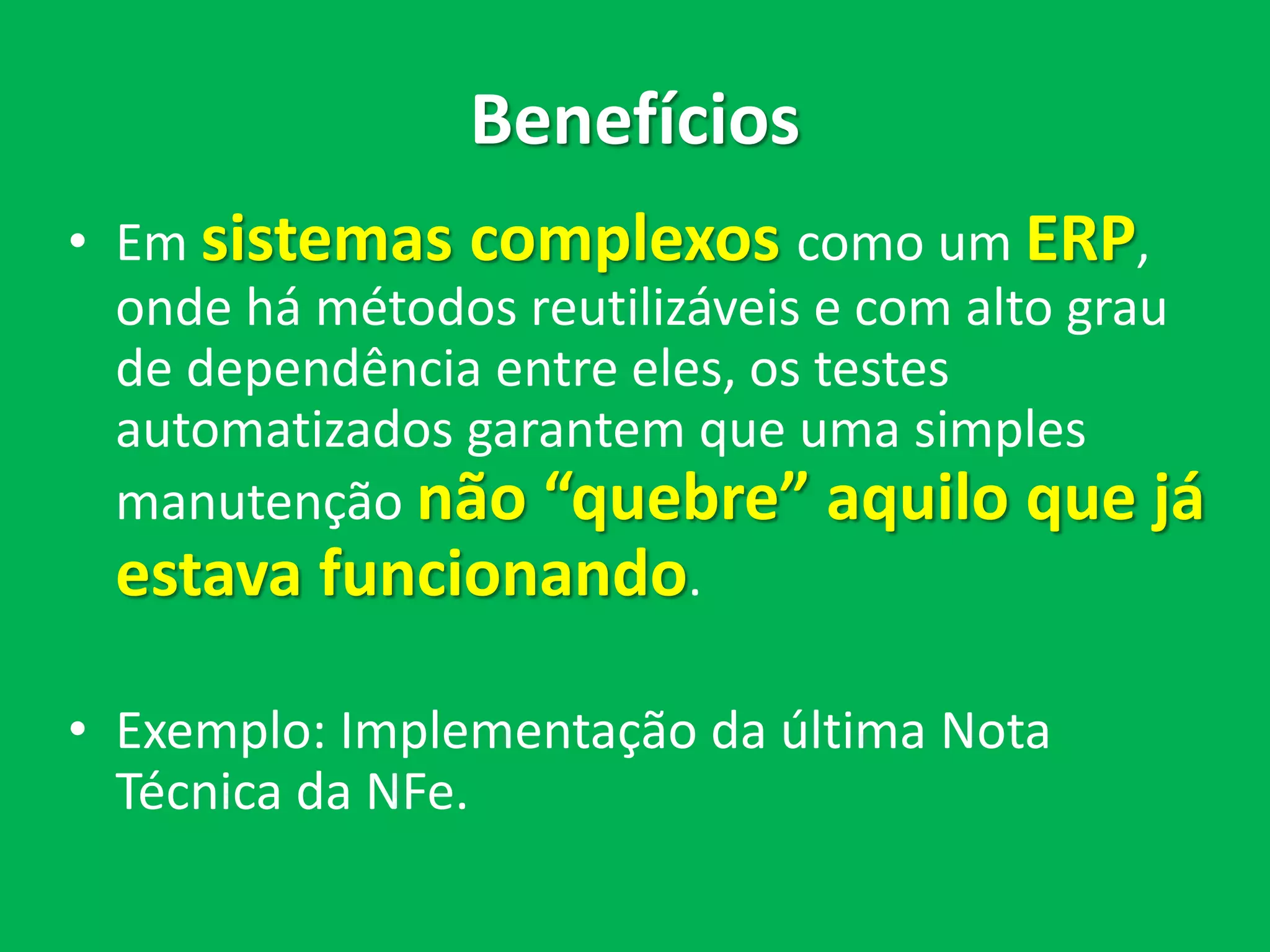 Benefícios
• Em sistemas complexos como um ERP,
onde há métodos reutilizáveis e com alto grau
de dependência entre eles, os testes
automatizados garantem que uma simples
manutenção não “quebre” aquilo que já
estava funcionando.
• Exemplo: Implementação da última Nota
Técnica da NFe.
 