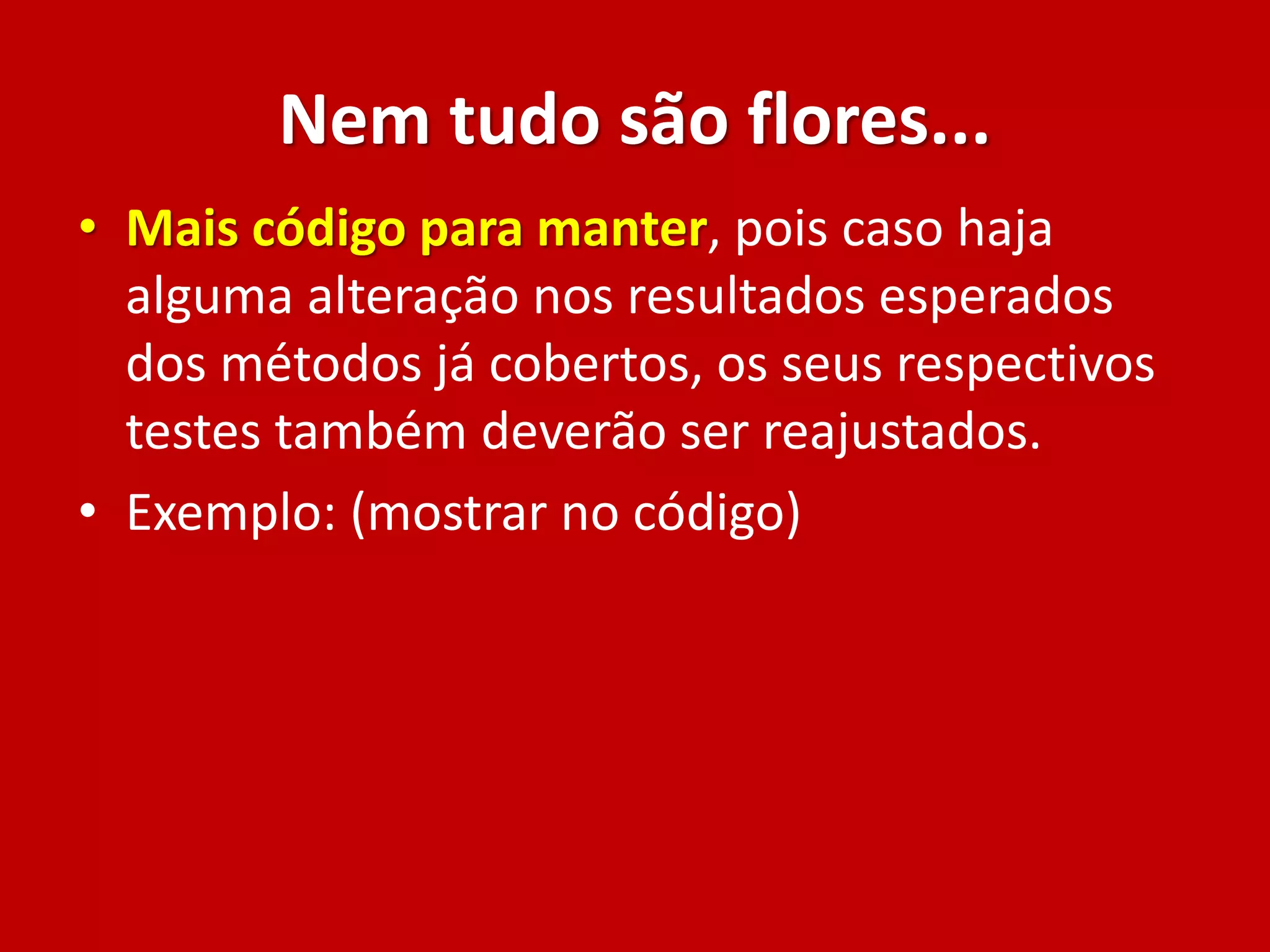 Nem tudo são flores...
• Mais código para manter, pois caso haja
alguma alteração nos resultados esperados
dos métodos já cobertos, os seus respectivos
testes também deverão ser reajustados.
• Exemplo: (mostrar no código)
 