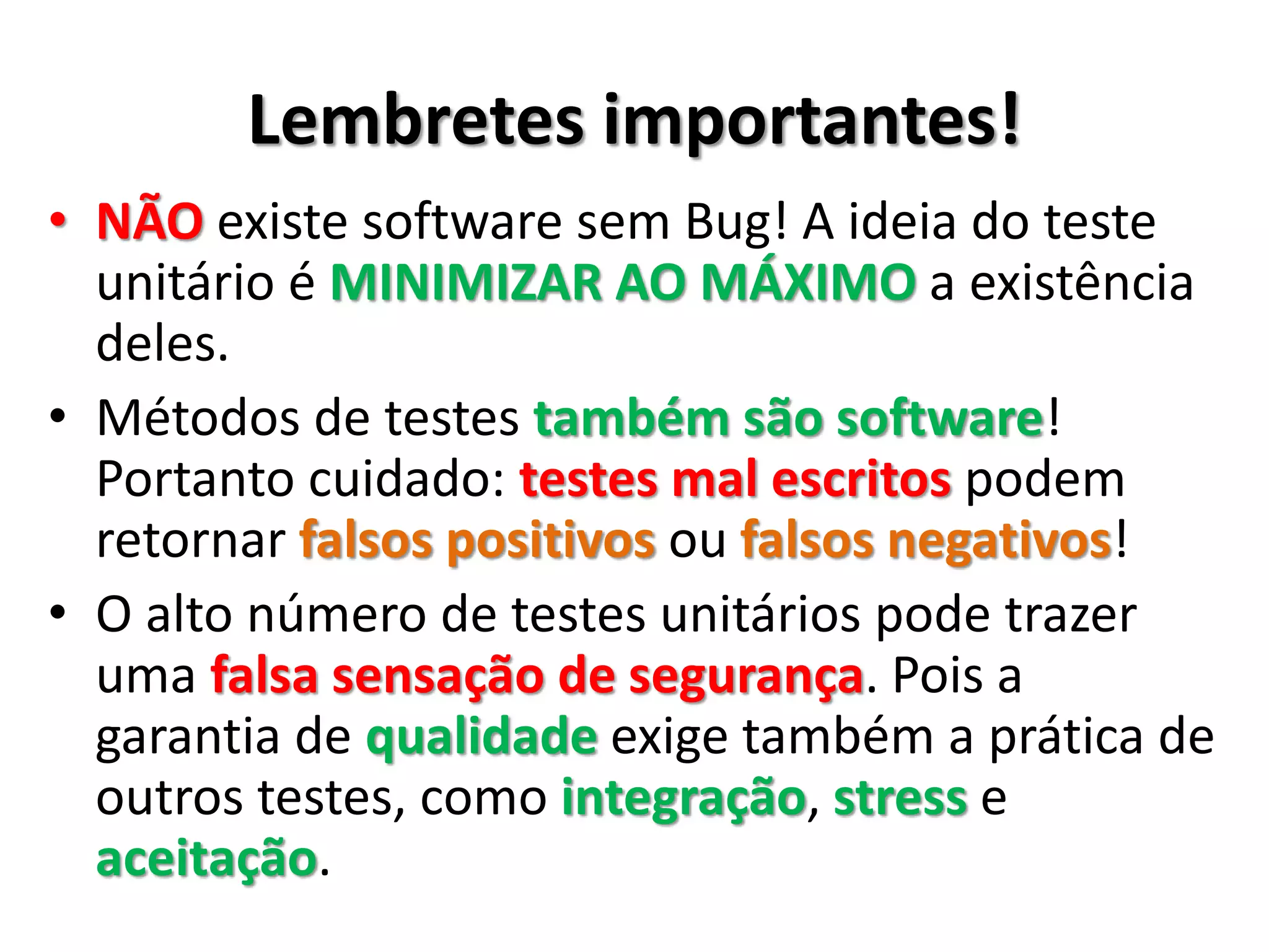 Lembretes importantes!
• NÃO existe software sem Bug! A ideia do teste
de unidade é MINIMIZAR AO MÁXIMO a
existência deles.
• Métodos de testes também são software!
Portanto cuidado: testes mal escritos podem
retornar falsos positivos ou falsos negativos!
• O alto número de testes automatizados pode
trazer uma falsa sensação de segurança. Pois a
garantia de qualidade exige também a prática de
outros testes, como integração, stress e
aceitação.
 