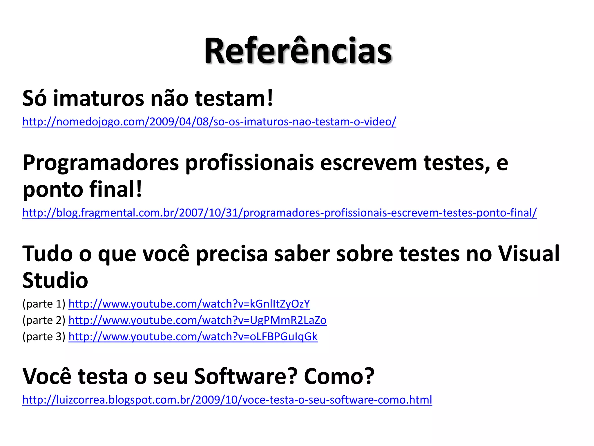 Referências
Só imaturos não testam!
http://nomedojogo.com/2009/04/08/so-os-imaturos-nao-testam-o-video/
Programadores profissionais escrevem testes, e
ponto final!
http://blog.fragmental.com.br/2007/10/31/programadores-profissionais-escrevem-testes-ponto-final/
Tudo o que você precisa saber sobre testes no Visual
Studio
(parte 1) http://www.youtube.com/watch?v=kGnlItZyOzY
(parte 2) http://www.youtube.com/watch?v=UgPMmR2LaZo
(parte 3) http://www.youtube.com/watch?v=oLFBPGuIqGk
Você testa o seu Software? Como?
http://luizcorrea.blogspot.com.br/2009/10/voce-testa-o-seu-software-como.html
 