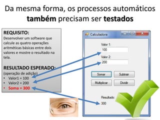 Da mesma forma, os processos automáticos
também precisam ser testados
REQUISITO:
Desenvolver um software que
calcule as quatro operações
aritméticas básicas entre dois
valores e mostre o resultado na
tela.
RESULTADO ESPERADO:
(operação de adição)
• Valor1 = 100
• Valor2 = 200
• Soma = 300
 