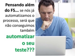 Pensando além
do F5... se nós já
automatizamos o
processo, será que
não conseguimos
também
automatizar
o seu
teste???
 