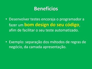 Benefícios
• Desenvolver testes encoraja o programador a
fazer um bom design do seu código,
afim de facilitar o seu teste automatizado.
• Exemplo: separação dos métodos de regras de
negócio, da camada apresentação.
 