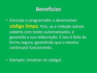 Benefícios
• Encoraja o programador a desenvolver
código limpo. Pois, se o método estiver
coberto com testes automatizados, é
garantida a sua refatoração. E isso é feito de
forma segura, garantindo que o mesmo
continuará funcionando.
• Exemplo: (mostrar no código)
 
