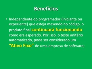Benefícios
• Independente do programador (iniciante ou
experiente) que esteja mexendo no código, o
produto final continuará funcionando
como era esperado. Por isso, o teste de
unidade automatizado, pode ser considerado
um “Ativo Fixo” de uma empresa de
software;
 