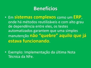 Benefícios
• Em sistemas complexos como um ERP,
onde há métodos reutilizáveis e com alto grau
de dependência entre eles, os testes
automatizados garantem que uma simples
manutenção não “quebre” aquilo que já
estava funcionando.
• Exemplo: Implementação da última Nota
Técnica da NFe.
 