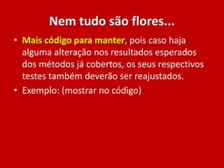 Nem tudo são flores...
• Mais código para manter, pois caso haja
alguma alteração nos resultados esperados
dos métodos já cobertos, os seus respectivos
testes também deverão ser reajustados.
• Exemplo: (mostrar no código)
 