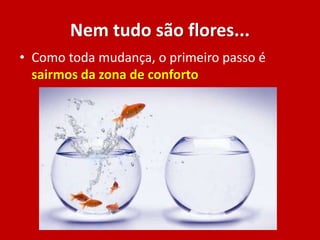 Nem tudo são flores...
• Como toda mudança, o primeiro passo é
sairmos da zona de conforto
 