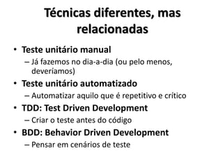 Técnicas diferentes, mas
relacionadas
• Teste de unidade manual
– Já fazemos no dia-a-dia (ou pelo menos,
deveríamos)
• Teste de unidade automatizado
– Automatizar aquilo que é repetitivo e crítico
• TDD: Test Driven Development
– Criar o teste antes do código
• BDD: Behavior Driven Development
– Pensar em cenários de teste
 