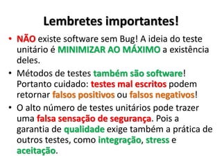 Lembretes importantes!
• NÃO existe software sem Bug! A ideia do teste
de unidade é MINIMIZAR AO MÁXIMO a
existência deles.
• Métodos de testes também são software!
Portanto cuidado: testes mal escritos podem
retornar falsos positivos ou falsos negativos!
• O alto número de testes automatizados pode
trazer uma falsa sensação de segurança. Pois a
garantia de qualidade exige também a prática de
outros testes, como integração, stress e
aceitação.
 