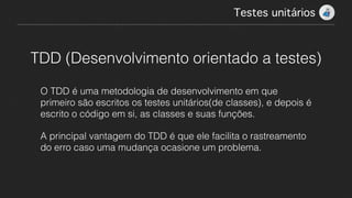 Testes unitários!
TDD (Desenvolvimento orientado a testes)
O TDD é uma metodologia de desenvolvimento em que
primeiro são escritos os testes unitários(de classes), e depois é
escrito o código em si, as classes e suas funções.
A principal vantagem do TDD é que ele facilita o rastreamento
do erro caso uma mudança ocasione um problema.
 