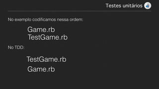 No exemplo codiﬁcamos nessa ordem:
Game.rb
TestGame.rb
No TDD:
Game.rb
TestGame.rb
Testes unitários!
 