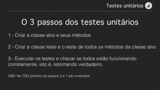 O 3 passos dos testes unitários!
!
1 - Criar a classe alvo e seus métodos
!
2 - Criar a classe teste e o teste de todos os métodos da classe alvo
!
3 - Executar os testes e checar se todos estão funcionando
corretamente, isto é, retornando verdadeiro.
!
OBS: No TDD primeiro os passos 2 e 1 são invertidos
Testes unitários!
 