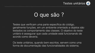 Testes unitários!
O que são ?
Testes que veriﬁcam uma parte especíﬁca do código,
geralmente funções, em um ambiente orientado a objetos são
testados os comportamento das classes. O objetivo do teste
unitário é assegurar que cada unidade está funcionando de
acordo como deveria.
Os teste unitários, quando bem escritos, servem como uma
forma de documentação das funcionalidades do sistema.
 