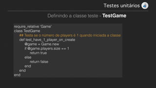 Testes unitários!
Deﬁnindo a classe teste - TestGame
require_relative ‘Game'
class TestGame
## Testa se o número de players é 1 quando iniciada a classe
def test_have_1_player_on_create
@game = Game.new
if @game.players.size == 1
return true
else
return false
end
end
end
 