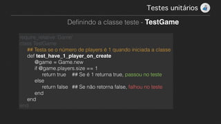 Testes unitários!
Deﬁnindo a classe teste - TestGame
require_relative ‘Game'
class TestGame
## Testa se o número de players é 1 quando iniciada a classe
def test_have_1_player_on_create
@game = Game.new
if @game.players.size == 1
return true ## Se é 1 returna true, passou no teste
else
return false ## Se não retorna false, falhou no teste
end
end
end
 