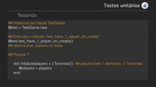 Testes unitários!
Testando
## Instancia da classe TestGame
@test = TestGame.new
!
## Executa o método "test_have_1_player_on_create"
@test.test_have_1_player_on_create()
## retorna true, passou no teste
!
## Porque ?
!
def initialize(players = [‘Terrorista’]) ## players tem 1 elemento, o 'Terrorista'
@players = players
end
 