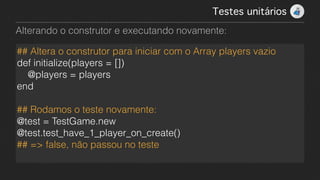 Testes unitários!
Alterando o construtor e executando novamente:
## Altera o construtor para iniciar com o Array players vazio
def initialize(players = [])
@players = players
end
!
## Rodamos o teste novamente:
@test = TestGame.new
@test.test_have_1_player_on_create()
## => false, não passou no teste
 