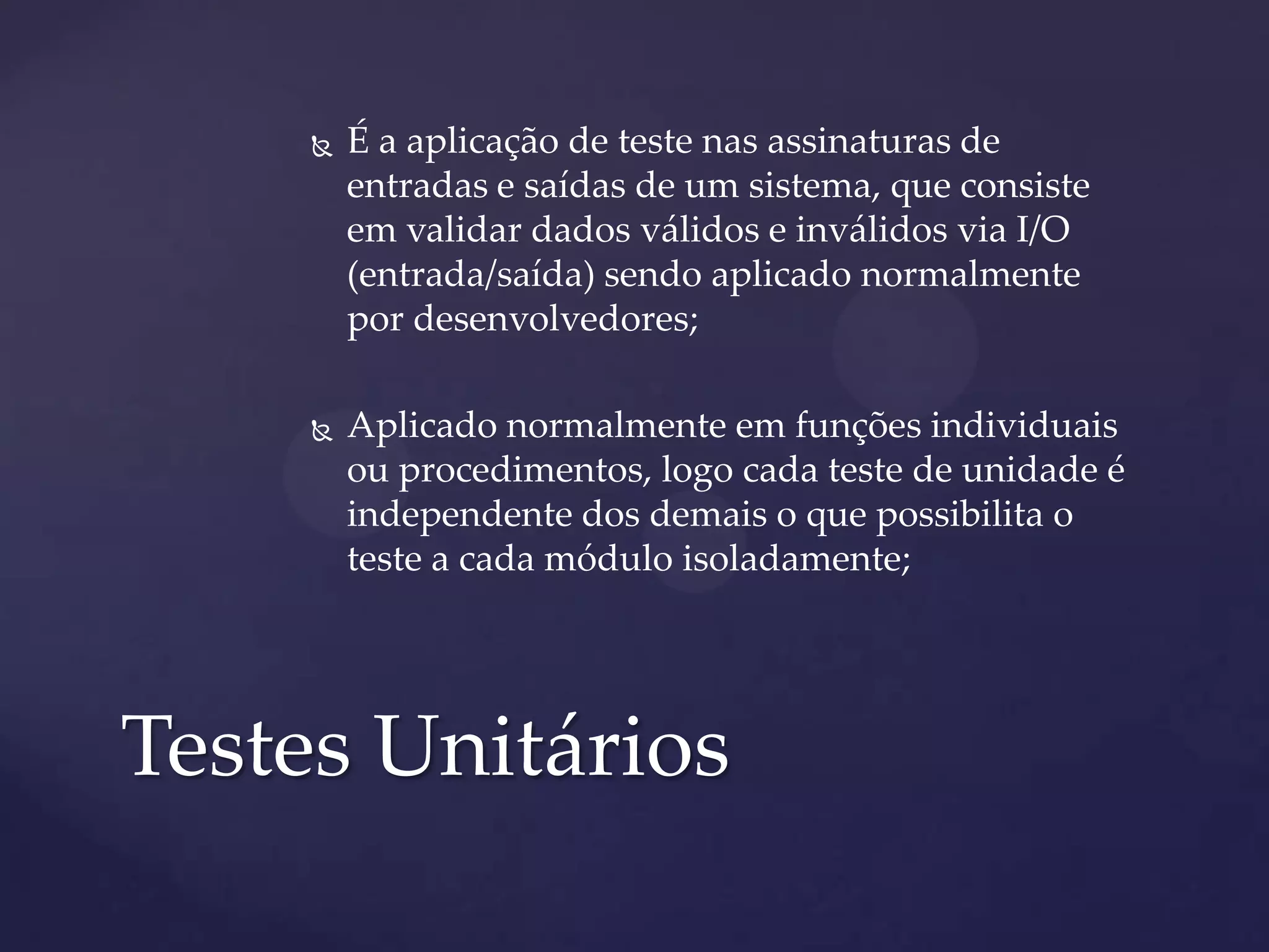  É a aplicação de teste nas assinaturas de
entradas e saídas de um sistema, que consiste
em validar dados válidos e inválidos via I/O
(entrada/saída) sendo aplicado normalmente
por desenvolvedores;
 Aplicado normalmente em funções individuais
ou procedimentos, logo cada teste de unidade é
independente dos demais o que possibilita o
teste a cada módulo isoladamente;
Testes Unitários
 