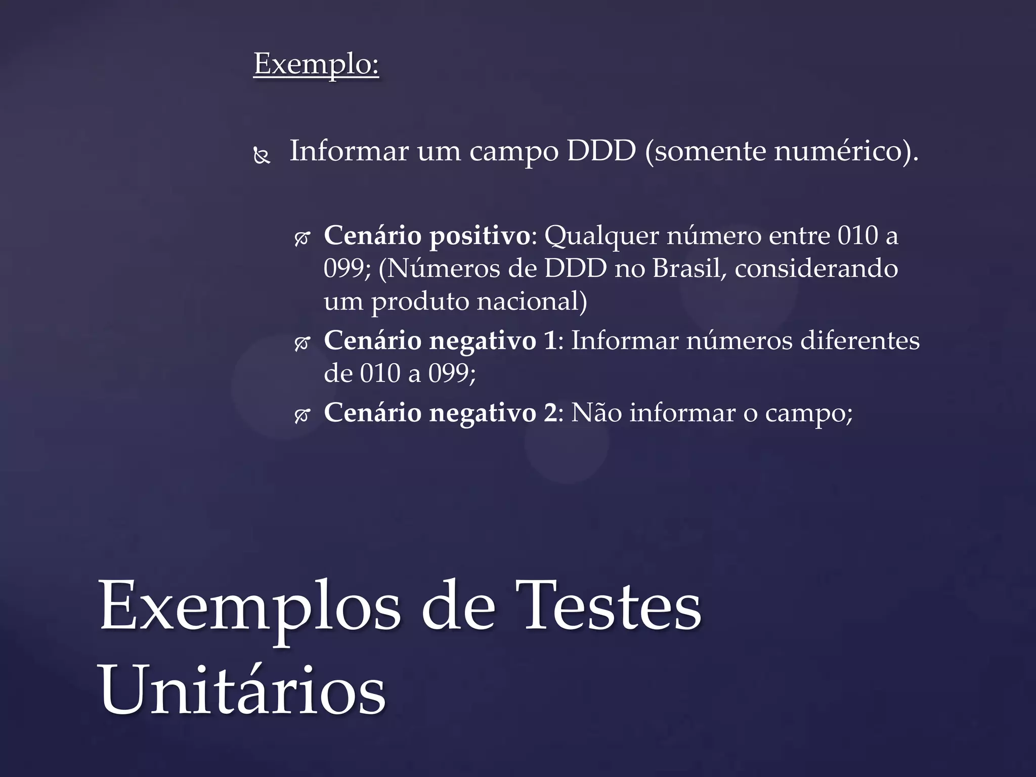 Exemplo:
 Informar um campo DDD (somente numérico).
 Cenário positivo: Qualquer número entre 010 a
099; (Números de DDD no Brasil, considerando
um produto nacional)
 Cenário negativo 1: Informar números diferentes
de 010 a 099;
 Cenário negativo 2: Não informar o campo;
Exemplos de Testes
Unitários
 
