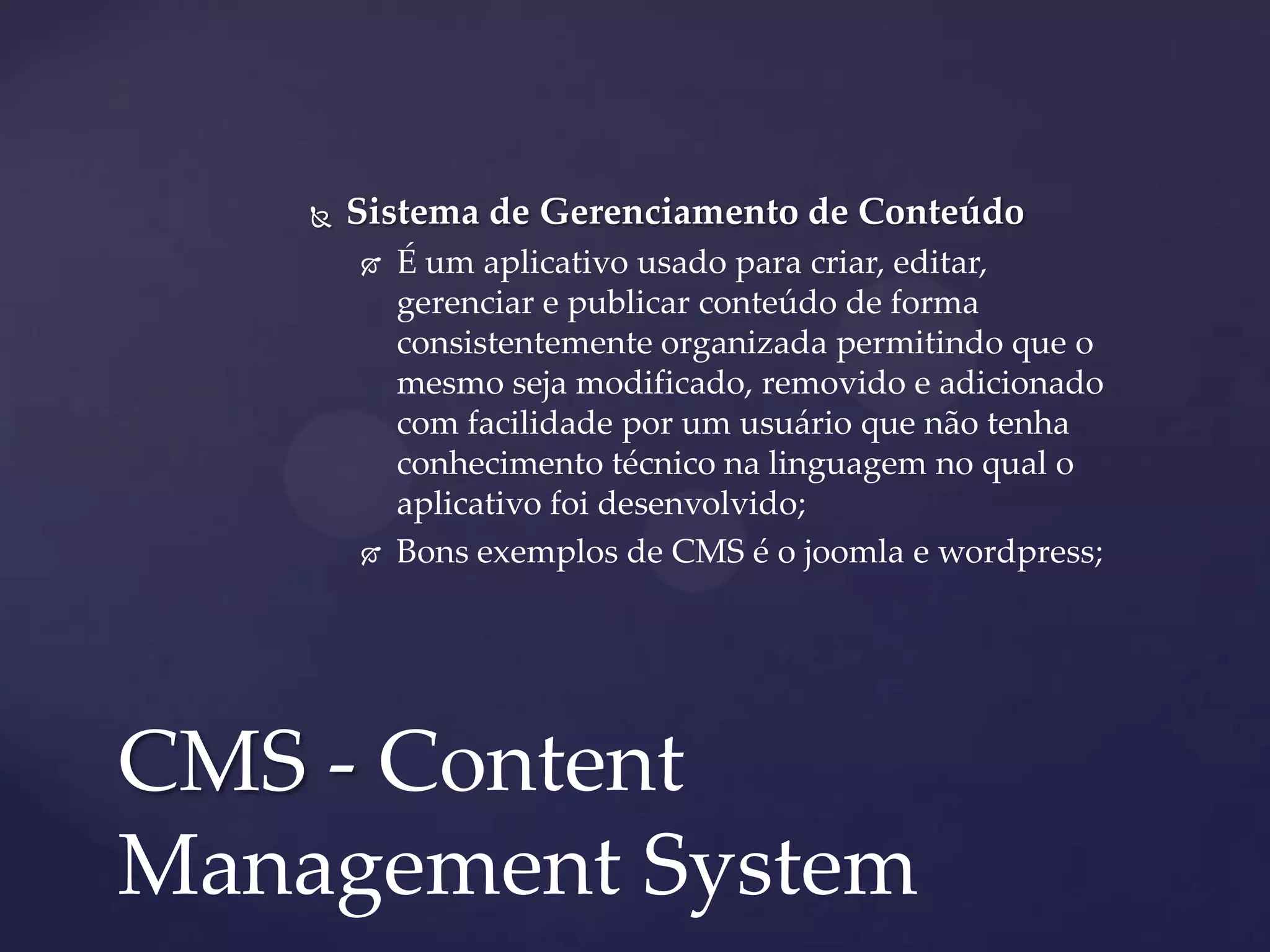  Sistema de Gerenciamento de Conteúdo
 É um aplicativo usado para criar, editar,
gerenciar e publicar conteúdo de forma
consistentemente organizada permitindo que o
mesmo seja modificado, removido e adicionado
com facilidade por um usuário que não tenha
conhecimento técnico na linguagem no qual o
aplicativo foi desenvolvido;
 Bons exemplos de CMS é o joomla e wordpress;
CMS - Content
Management System
 