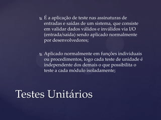  É a aplicação de teste nas assinaturas de
entradas e saídas de um sistema, que consiste
em validar dados válidos e inválidos via I/O
(entrada/saída) sendo aplicado normalmente
por desenvolvedores;
 Aplicado normalmente em funções individuais
ou procedimentos, logo cada teste de unidade é
independente dos demais o que possibilita o
teste a cada módulo isoladamente;
Testes Unitários
 