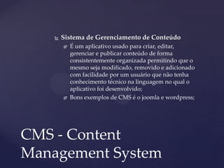  Sistema de Gerenciamento de Conteúdo
 É um aplicativo usado para criar, editar,
gerenciar e publicar conteúdo de forma
consistentemente organizada permitindo que o
mesmo seja modificado, removido e adicionado
com facilidade por um usuário que não tenha
conhecimento técnico na linguagem no qual o
aplicativo foi desenvolvido;
 Bons exemplos de CMS é o joomla e wordpress;
CMS - Content
Management System
 