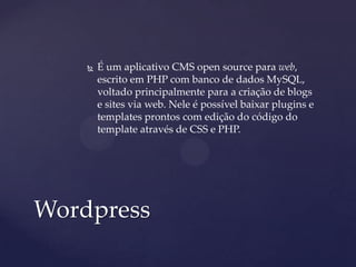  É um aplicativo CMS open source para web,
escrito em PHP com banco de dados MySQL,
voltado principalmente para a criação de blogs
e sites via web. Nele é possível baixar plugins e
templates prontos com edição do código do
template através de CSS e PHP.
Wordpress
 