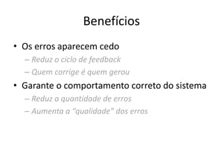 Benefícios
• Os erros aparecem cedo
– Reduz o ciclo de feedback
– Quem corrige é quem gerou
• Garante o comportamento correto do sistema
– Reduz a quantidade de erros
– Aumenta a “qualidade” dos erros
 