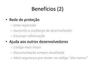 Benefícios (2)
• Rede de proteção
– Evita regressão
– Aumenta a confiança do desenvolvedor
– Encoraja refatoração
• Ajuda aos outros desenvolvedores
– Código mais limpo
– Documentação sempre atualizada
– Mais segurança pra mexer no código “dos outros”
 