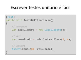 Escrever testes unitário é fácil
[Test]
public void TesteDePotenciacao()
{
// Arrange
var calculadora = new Calculadora();
// Act
var resultado = calculadora.Eleva(3, 4);
// Assert
Assert.Equal(81, resultado);
}
 