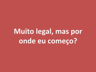 Muito legal, mas por
onde eu começo?
 