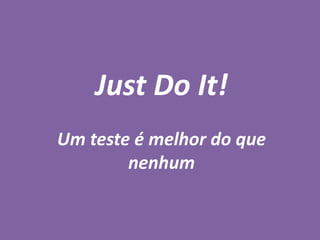 Just Do It!
Um teste é melhor do que
nenhum
 