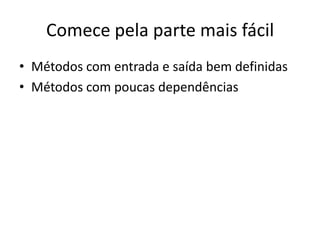 Comece pela parte mais fácil
• Métodos com entrada e saída bem definidas
• Métodos com poucas dependências
 
