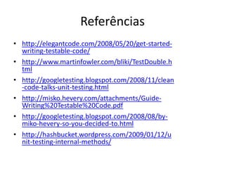 Referências
• http://elegantcode.com/2008/05/20/get-started-
writing-testable-code/
• http://www.martinfowler.com/bliki/TestDouble.h
tml
• http://googletesting.blogspot.com/2008/11/clean
-code-talks-unit-testing.html
• http://misko.hevery.com/attachments/Guide-
Writing%20Testable%20Code.pdf
• http://googletesting.blogspot.com/2008/08/by-
miko-hevery-so-you-decided-to.html
• http://hashbucket.wordpress.com/2009/01/12/u
nit-testing-internal-methods/
 