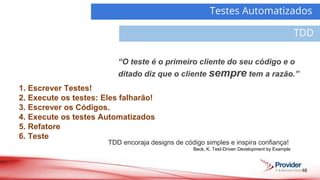 10
Testes Automatizados
TDD
Demanda
Atividades
TDD encoraja designs de código simples e inspira confiança!
Beck, K. Test-Driven Development by Example
1. Escrever Testes!
2. Execute os testes: Eles falharão!
3. Escrever os Códigos.
4. Execute os testes Automatizados
5. Refatore
6. Teste
“O teste é o primeiro cliente do seu código e o
ditado diz que o cliente sempre tem a razão.”
 