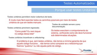 Testes unitários incentivam o refactoring.
11
Testes Automatizados
Porque usar testes Unitários
Automatizados??
Demanda
Atividades
Testes de unidade servem como
documentação.
Testes unitários permitem maior cobertura de teste.
É muito mais fácil exercitar todos os caminhos possíveis por meio de testes
unitários do que em testes manuais.
Testes unitários previnem regressão.
“Como pode? Eu nem toquei
no código dessa tela!”
O problema é que, sem testes unitários, não temos a mínima garantia de que
aquele código funciona… não temos como comparar se o refactoring que
fizemos “quebrou” ou não aquela parte do código.
Os testes exercitam o comportamento do
sistema, verificando como ele deve funcionar
sob determinadas situações.
 