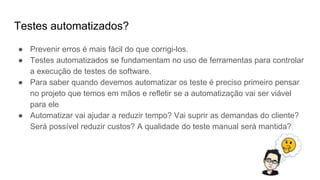 Testes automatizados?
● Prevenir erros é mais fácil do que corrigi-los.
● Testes automatizados se fundamentam no uso de ferramentas para controlar
a execução de testes de software.
● Para saber quando devemos automatizar os teste é preciso primeiro pensar
no projeto que temos em mãos e refletir se a automatização vai ser viável
para ele
● Automatizar vai ajudar a reduzir tempo? Vai suprir as demandas do cliente?
Será possível reduzir custos? A qualidade do teste manual será mantida?
 