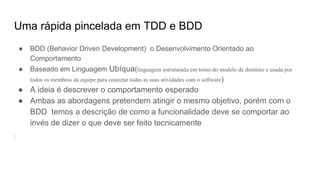 Uma rápida pincelada em TDD e BDD
● BDD (Behavior Driven Development) o Desenvolvimento Orientado ao
Comportamento
● Baseado em Linguagem Ubíqua(linguagem estruturada em torno do modelo de domínio e usada por
todos os membros da equipe para conectar todas as suas atividades com o software)
● A ideia é descrever o comportamento esperado
● Ambas as abordagens pretendem atingir o mesmo objetivo, porém com o
BDD temos a descrição de como a funcionalidade deve se comportar ao
invés de dizer o que deve ser feito tecnicamente
 