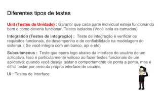 Diferentes tipos de testes
Unit (Testes de Unidade) : Garantir que cada parte individual esteja funcionando
bem e como deveria funcionar. Testes isolados (Você isola as camadas)
Integration (Testes de integração) : Teste de integração é verificar os
requisitos funcionais, de desempenho e de confiabilidade na modelagem do
sistema. ( Se você integra com um banco, api e etc)
Subcutaneous : Teste que opera logo abaixo da interface do usuário de um
aplicativo. Isso é particularmente valioso ao fazer testes funcionais de um
aplicativo: quando você deseja testar o comportamento de ponta a ponta, mas é
difícil testar por meio da própria interface do usuário.
UI : Testes de Interface
 