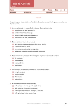 Editável e fotocopiável © Texto | Economia A 10.o
ano 171
Grupo I
As questões que se seguem são de escolha múltipla. Das quatro respostas (A a D), apenas uma está correta.
Assinale‑a com X.
1. Um manual escolar e a explicação do professor são, respetivamente,
(A) um serviço e um bem de produção.
(B) um bem material e um serviço.
(C) um bem material e um bem duradouro.
(D) um serviço e um bem complementar.
2. Dois bens são complementares quando
(A) têm de ser utilizados em conjunto para atingir um fim.
(B) são semelhantes no preço.
(C) apresentam características homogéneas.
(D) pertencem ao mesmo setor de atividade económica.
3. A eletricidade consumida pelas famílias e pelas empresas é considerada um bem
(A) de produção.
(B) complementar.
(C) não duradouro.
(D) substituível.
4. Dois bens que possam satisfazer a mesma necessidade são bens
(A) complementares.
(B) não duradouros.
(C) duradouros.
(D) substituíveis.
5. As atividades produtivas estão repartidas
(A) pelos setores primário, secundário e terciário.
(B) pela produção, consumo e distribuição.
(C) pelos agentes económicos, produção e consumo.
(D) pela agricultura, indústria e serviços.
Nome N.o
Turma Data / /
Avaliação E. Educação Professor
Teste de Avaliação
Tema 3
 