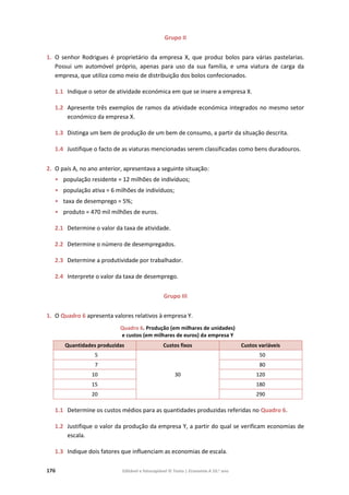 176 Editável e fotocopiável © Texto | Economia A 10.o
ano
Grupo II
1. O senhor Rodrigues é proprietário da empresa X, que produz bolos para várias pastelarias.
Possui um automóvel próprio, apenas para uso da sua família, e uma viatura de carga da
empresa, que utiliza como meio de distribuição dos bolos confecionados.
1.1 Indique o setor de atividade económica em que se insere a empresa X.
1.2 Apresente três exemplos de ramos da atividade económica integrados no mesmo setor
económico da empresa X.
1.3 Distinga um bem de produção de um bem de consumo, a partir da situação descrita.
1.4 Justifique o facto de as viaturas mencionadas serem classificadas como bens duradouros.
2. O país A, no ano anterior, apresentava a seguinte situação:
• população residente = 12 milhões de indivíduos;
• população ativa = 6 milhões de indivíduos;
• taxa de desemprego = 5%;
• produto = 470 mil milhões de euros.
2.1 Determine o valor da taxa de atividade.
2.2 Determine o número de desempregados.
2.3 Determine a produtividade por trabalhador.
2.4 Interprete o valor da taxa de desemprego.
Grupo III
1. O Quadro 6 apresenta valores relativos à empresa Y.
Quadro 6. Produção (em milhares de unidades)
e custos (em milhares de euros) da empresa Y
Quantidades produzidas Custos fixos Custos variáveis
5
30
50
7 80
10 120
15 180
20 290
1.1 Determine os custos médios para as quantidades produzidas referidas no Quadro 6.
1.2 Justifique o valor da produção da empresa Y, a partir do qual se verificam economias de
escala.
1.3 Indique dois fatores que influenciam as economias de escala.
 
