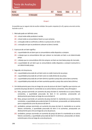178 Editável e fotocopiável © Texto | Economia A 10.o
ano
Grupo I
As questões que se seguem são de escolha múltipla. Das quatro respostas (A a D), apenas uma está correta.
Assinale‑a com X.
1. Mercado pode ser definido como
(A) o local onde estão produtos à venda.
(B) o local onde os consumidores fazem as suas compras.
(C) a situação onde se confronta a oferta e a procura de um bem.
(D) a situação em que os produtores colocam os bens à venda.
2. A procura de um bem significa
(A) a quantidade de um bem que os consumidores estão dispostos a comprar.
(B) o desejo que os consumidores têm por colocar no mercado um bem a um determinado
preço.
(C) o desejo que os consumidores têm de comprar um bem ao mais baixo preço de mercado.
(D) a quantidade de um bem que os consumidores estão dispostos a comprar (consumir) a
um determinado preço.
3. Segundo a lei da procura,
(A) a quantidade procurada de um bem varia na razão inversa do seu preço.
(B) a quantidade procurada de um bem varia na razão direta do seu preço.
(C) a quantidade procurada de um bem diminui quando o preço dos outros bens aumenta.
(D) a quantidade procurada de um bem aumenta quando o preço dos outros bens diminui.
4. Um deslocamento para cima ao longo da curva da procura do bem X significa que ocorreu um
aumento do preço do bem X, mantendo-se os outros fatores constantes. Esta afirmação é
(A) falsa, porque ocorrendo um aumento do preço do bem X, mantendo-se os outros fatores
constantes, a quantidade procurada do bem X irá aumentar, provocando um
deslocamento para baixo ao longo da curva do bem X.
(B) falsa, porque ocorrendo um aumento do preço do bem X, mantendo-se os outros fatores
constantes, a quantidade procurada do bem X irá diminuir, provocando um deslocamento
para a esquerda da curva da procura do bem X.
(C) verdadeira, porque ocorrendo um aumento do preço do bem X, mantendo-se os outros
fatores constantes, a quantidade procurada do bem X irá aumentar, provocando um
deslocamento para cima ao longo da curva da procura.
(D) verdadeira, porque ocorrendo um aumento do preço do bem X e mantendo-se os outros
fatores constantes, a quantidade procurada do bem X irá diminuir, provocando um deslo-
camento para cima ao longo da curva da procura.
Nome N.o
Turma Data / /
Avaliação E. Educação Professor
Teste de Avaliação
Tema 4
 