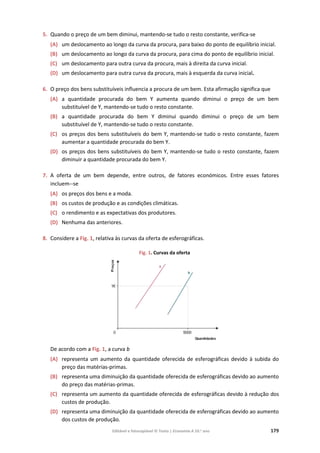 Editável e fotocopiável © Texto | Economia A 10.o
ano 179
5. Quando o preço de um bem diminui, mantendo‐se tudo o resto constante, verifica‐se
(A) um deslocamento ao longo da curva da procura, para baixo do ponto de equilíbrio inicial.
(B) um deslocamento ao longo da curva da procura, para cima do ponto de equilíbrio inicial.
(C) um deslocamento para outra curva da procura, mais à direita da curva inicial.
(D) um deslocamento para outra curva da procura, mais à esquerda da curva inicial.
6. O preço dos bens substituíveis influencia a procura de um bem. Esta afirmação significa que
(A) a quantidade procurada do bem Y aumenta quando diminui o preço de um bem
substituível de Y, mantendo-se tudo o resto constante.
(B) a quantidade procurada do bem Y diminui quando diminui o preço de um bem
substituível de Y, mantendo-se tudo o resto constante.
(C) os preços dos bens substituíveis do bem Y, mantendo-se tudo o resto constante, fazem
aumentar a quantidade procurada do bem Y.
(D) os preços dos bens substituíveis do bem Y, mantendo-se tudo o resto constante, fazem
diminuir a quantidade procurada do bem Y.
7. A oferta de um bem depende, entre outros, de fatores económicos. Entre esses fatores
incluem--se
(A) os preços dos bens e a moda.
(B) os custos de produção e as condições climáticas.
(C) o rendimento e as expectativas dos produtores.
(D) Nenhuma das anteriores.
8. Considere a Fig. 1, relativa às curvas da oferta de esferográficas.
Fig. 1. Curvas da oferta
De acordo com a Fig. 1, a curva b
(A) representa um aumento da quantidade oferecida de esferográficas devido à subida do
preço das matérias-primas.
(B) representa uma diminuição da quantidade oferecida de esferográficas devido ao aumento
do preço das matérias-primas.
(C) representa um aumento da quantidade oferecida de esferográficas devido à redução dos
custos de produção.
(D) representa uma diminuição da quantidade oferecida de esferográficas devido ao aumento
dos custos de produção.
 