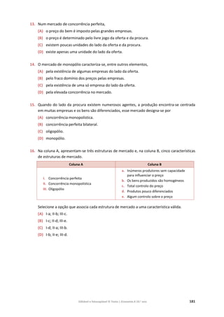 Editável e fotocopiável © Texto | Economia A 10.o
ano 181
13. Num mercado de concorrência perfeita,
(A) o preço do bem é imposto pelas grandes empresas.
(B) o preço é determinado pelo livre jogo da oferta e da procura.
(C) existem poucas unidades do lado da oferta e da procura.
(D) existe apenas uma unidade do lado da oferta.
14. O mercado de monopólio caracteriza-se, entre outros elementos,
(A) pela existência de algumas empresas do lado da oferta.
(B) pelo fraco domínio dos preços pelas empresas.
(C) pela existência de uma só empresa do lado da oferta.
(D) pela elevada concorrência no mercado.
15. Quando do lado da procura existem numerosos agentes, a produção encontra‐se centrada
em muitas empresas e os bens são diferenciados, esse mercado designa‐se por
(A) concorrência monopolística.
(B) concorrência perfeita bilateral.
(C) oligopólio.
(D) monopólio.
16. Na coluna A, apresentam-se três estruturas de mercado e, na coluna B, cinco características
de estruturas de mercado.
Coluna A Coluna B
I. Concorrência perfeita
II. Concorrência monopolística
III. Oligopólio
a. Inúmeros produtores sem capacidade
para influenciar o preço
b. Os bens produzidos são homogéneos
c. Total controlo do preço
d. Produtos pouco diferenciados
e. Algum controlo sobre o preço
Selecione a opção que associa cada estrutura de mercado a uma característica válida.
(A) I-a; II-b; III-c.
(B) I-c; II-d; III-e.
(C) I-d; II-a; III-b.
(D) I-b; II-e; III-d.
 