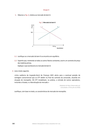 182 Editável e fotocopiável © Texto | Economia A 10.o
ano
Grupo II
1. Observe a Fig. 2, relativa ao mercado do bem X.
Fig. 2. Mercado do bem X
1.1 Justifique se o mercado do bem X se encontra em equilíbrio.
1.2 Suponha que, mantendo-se todos os outros fatores constantes, ocorre um aumento do preço
das matérias-primas.
Explique o que aconteceria no mercado do bem X.
2. Leia o texto seguinte.
«Uma auditoria da Inspeção-Geral de Finanças (IGF) alerta para a eventual posição de
vantagem concorrencial que os CTT detêm no final do contrato da concessão, atuando em
situação de monopólio. OS CTT inviabilizam, na prática, a entrada de outros operadores,
incluindo o Estado, e a liberalização do mercado.»
Adaptado de https://observador.pt/
(consultado a 19 de julho de 2020)
Justifique, com base no texto, as características do mercado de monopólio.
 