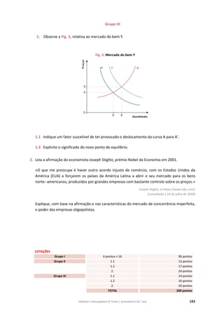 Editável e fotocopiável © Texto | Economia A 10.o
ano 183
Grupo III
1. Observe a Fig. 3, relativa ao mercado do bem Y.
Fig. 3. Mercado do bem Y
1.1 Indique um fator suscetível de ter provocado o deslocamento da curva A para A’.
1.2 Explicite o significado do novo ponto de equilíbrio.
2. Leia a afirmação do economista Joseph Stiglitz, prémio Nobel da Economia em 2001.
«O que me preocupa é haver outro acordo injusto de comércio, com os Estados Unidos da
América (EUA) a forçarem os países da América Latina a abrir o seu mercado para os bens
norte--americanos, produzidos por grandes empresas com bastante controlo sobre os preços.»
Joseph Stiglitz, in https://www.bbc.com/
(consultado a 19 de julho de 2020)
Explique, com base na afirmação e nas características do mercado de concorrência imperfeita,
o poder das empresas oligopolistas.
COTAÇÕES
Grupo I 6 pontos × 16 96 pontos
Grupo II 1.1 13 pontos
1.2 17 pontos
2. 24 pontos
Grupo III 1.1 14 pontos
1.2 16 pontos
2. 20 pontos
TOTAL 200 pontos
 